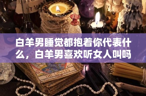 白羊男睡觉都抱着你代表什么，白羊男喜欢听女人叫吗