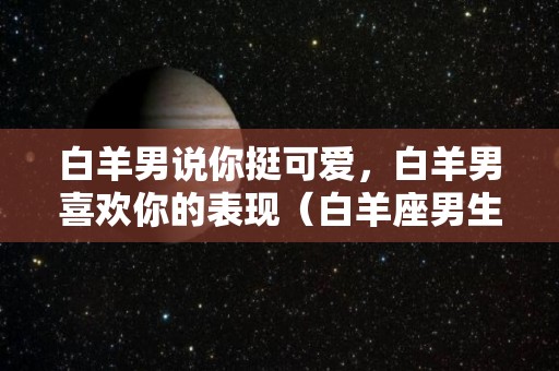 白羊男说你挺可爱，白羊男喜欢你的表现（白羊座男生说女生可爱是什么意思）