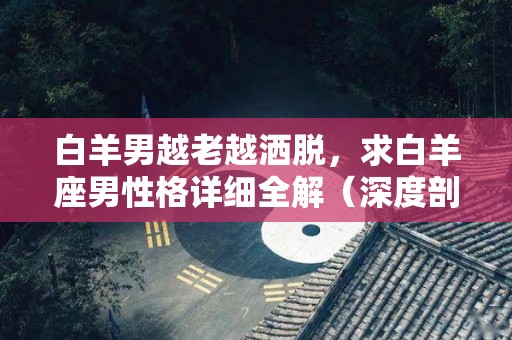 白羊男越老越洒脱，求白羊座男性格详细全解（深度剖析白羊男）