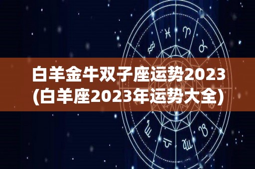 白羊金牛双子座运势2023(白羊座2023年运势大全)