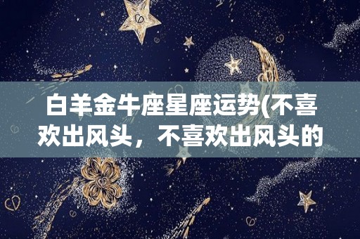 白羊金牛座星座运势(不喜欢出风头，不喜欢出风头的三大星座)