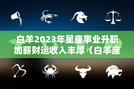 白羊2023年星座事业升职加薪财运收入丰厚（白羊座2023年运势详解完整版）