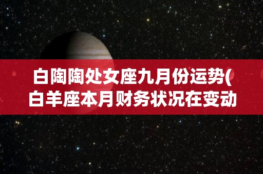 白陶陶处女座九月份运势(白羊座本月财务状况在变动，金牛座财务状况在变动，双子座指责)