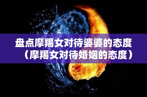 盘点摩羯女对待婆婆的态度（摩羯女对待婚姻的态度）