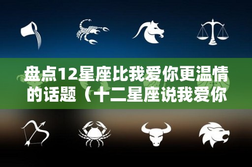 盘点12星座比我爱你更温情的话题（十二星座说我爱你的可信度排行榜）