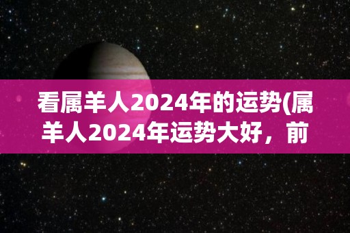 看属羊人2024年的运势(属羊人2024年运势大好，前途光明)