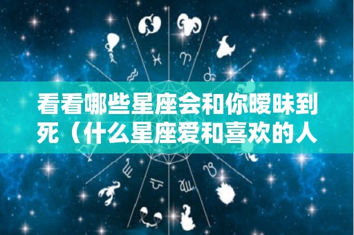 看看哪些星座会和你暧昧到死（什么星座爱和喜欢的人聊天）