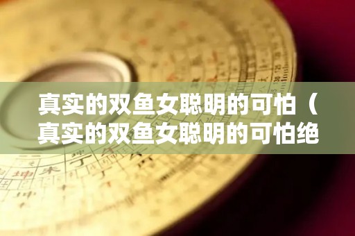 真实的双鱼女聪明的可怕（真实的双鱼女聪明的可怕绝对是个人物）