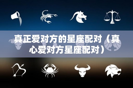 真正爱对方的星座配对（真心爱对方星座配对）