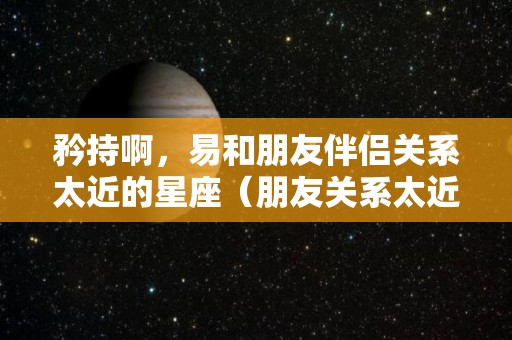 矜持啊，易和朋友伴侣关系太近的星座（朋友关系太近是场灾难）