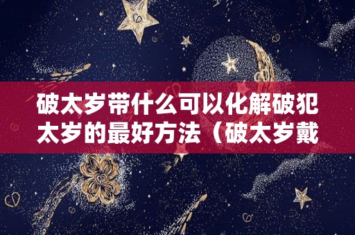 破太岁带什么可以化解破犯太岁的最好方法（破太岁戴什么可以化解）