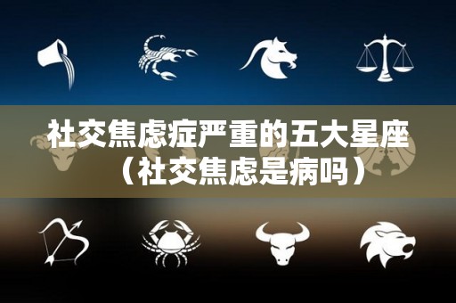 社交焦虑症严重的五大星座（社交焦虑是病吗）