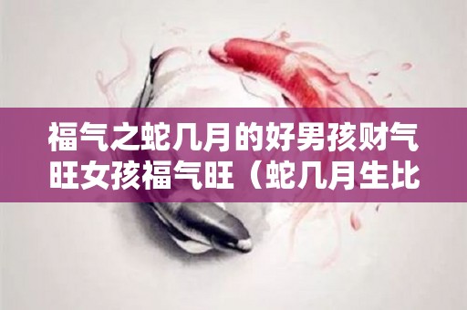 福气之蛇几月的好男孩财气旺女孩福气旺（蛇几月生比较好）