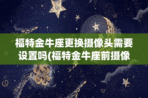 福特金牛座更换摄像头需要设置吗(福特金牛座前摄像头是行车记录仪吗)