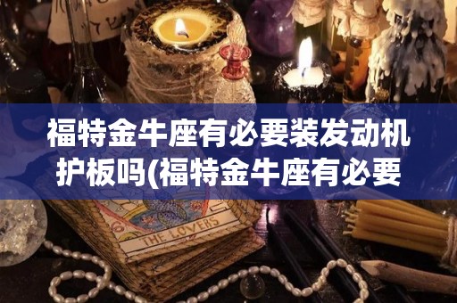 福特金牛座有必要装发动机护板吗(福特金牛座有必要装发动机护板吗视频)