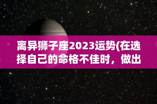 离异狮子座2023运势(在选择自己的命格不佳时，做出选择不合适的选择的星座)