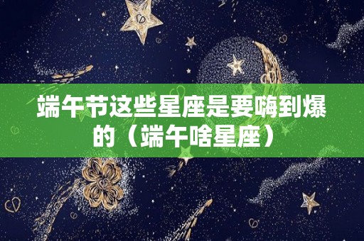端午节这些星座是要嗨到爆的（端午啥星座）