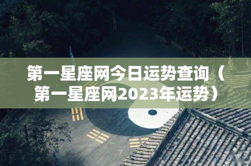 第一星座网今日运势查询（第一星座网2023年运势）