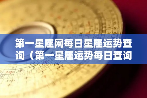 第一星座网每日星座运势查询（第一星座运势每日查询更新）