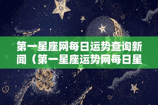 第一星座网每日运势查询新闻（第一星座运势网每日星座运势 女生）