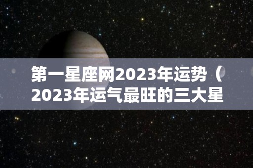 第一星座网2023年运势（2023年运气最旺的三大星座）