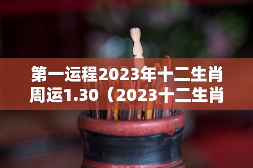 第一运程2023年十二生肖周运1.30（2023十二生肖运程大全）