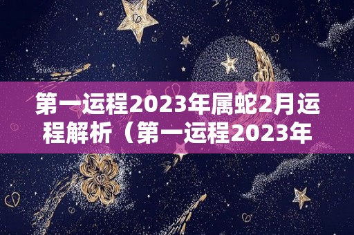 第一运程2023年属蛇2月运程解析（第一运程2023年属蛇2月运程解析）