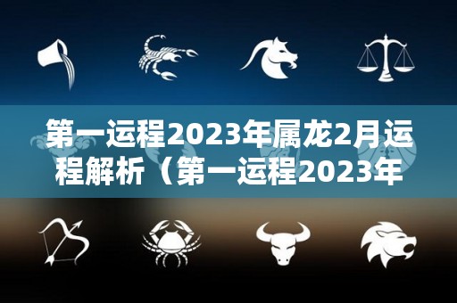 第一运程2023年属龙2月运程解析（第一运程2023年属龙2月运程解析大全）