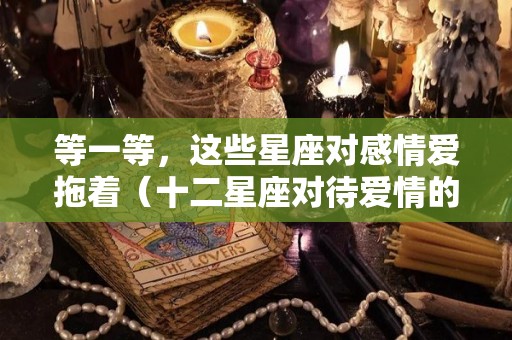 等一等，这些星座对感情爱拖着（十二星座对待爱情的样子）