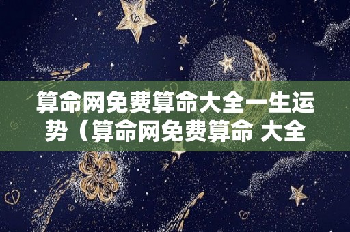 算命网免费算命大全一生运势（算命网免费算命 大全）