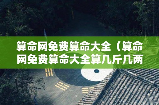 算命网免费算命大全（算命网免费算命大全算几斤几两命）