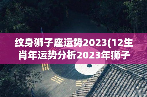 纹身狮子座运势2023(12生肖年运势分析2023年狮子座的整体运势不佳)