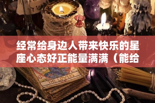 经常给身边人带来快乐的星座心态好正能量满满（能给身边人带来快乐的人）