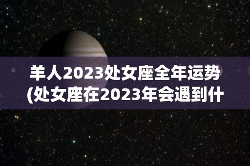 羊人2023处女座全年运势(处女座在2023年会遇到什么？)