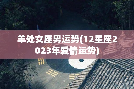 羊处女座男运势(12星座2023年爱情运势)