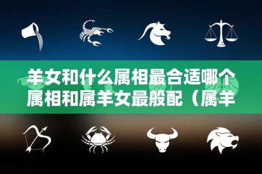 羊女和什么属相最合适哪个属相和属羊女最般配（属羊女跟什么生肖合）