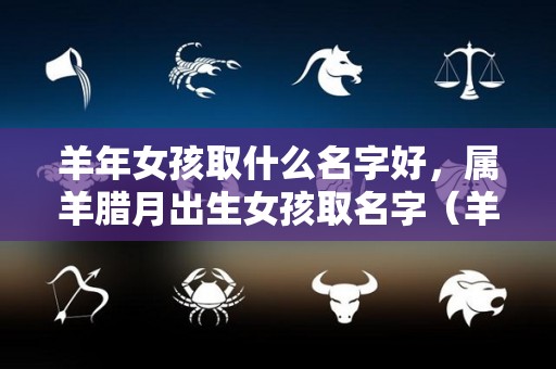 羊年女孩取什么名字好，属羊腊月出生女孩取名字（羊年的女孩子起什么名字）
