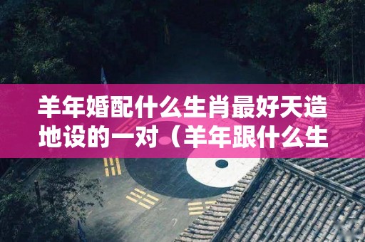 羊年婚配什么生肖最好天造地设的一对（羊年跟什么生肖配对）