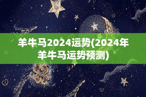 羊牛马2024运势(2024年羊牛马运势预测)