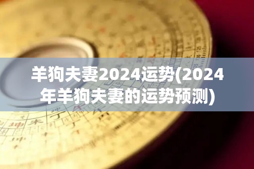 羊狗夫妻2024运势(2024年羊狗夫妻的运势预测)