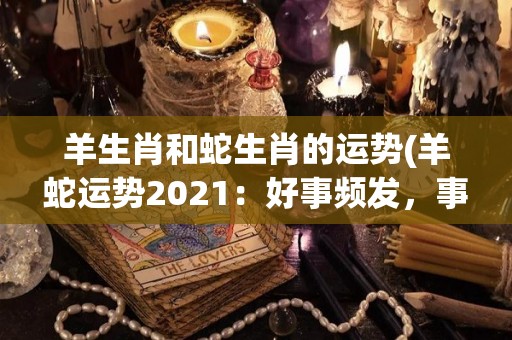 羊生肖和蛇生肖的运势(羊蛇运势2021：好事频发，事业顺利。)