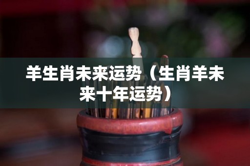 羊生肖未来运势（生肖羊未来十年运势）