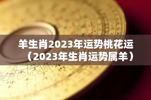 羊生肖2023年运势桃花运（2023年生肖运势属羊）