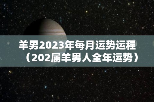 羊男2023年每月运势运程（202属羊男人全年运势）
