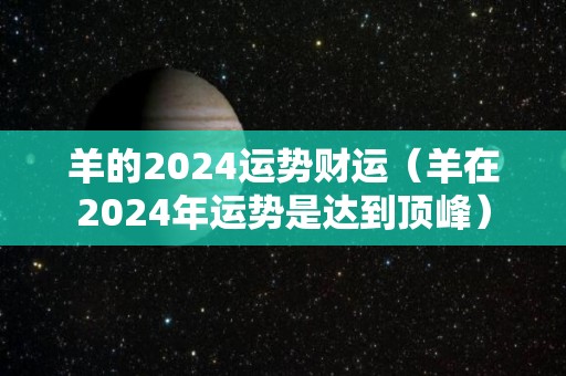 羊的2024运势财运（羊在2024年运势是达到顶峰）