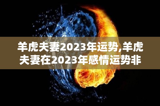 羊虎夫妻2023年运势,羊虎夫妻在2023年感情运势非常不错