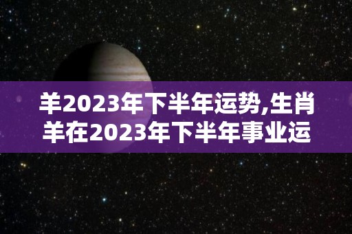 羊2023年下半年运势,生肖羊在2023年下半年事业运势进入2023年下半年
