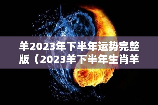 羊2023年下半年运势完整版（2023羊下半年生肖羊事业）