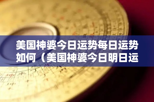 美国神婆今日运势每日运势如何（美国神婆今日明日运势）