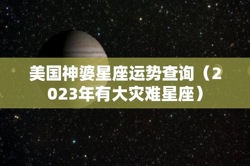 美国神婆星座运势查询（2023年有大灾难星座）